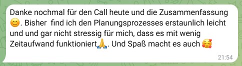 must-have-kurs-rückmeldung-mentoring-s.k. Feedback einer Kundin nach einem Call im Mentoring zum Must-Have-Kurs: Danke nochmal für den Call heute und die Zusammenfassung 😊. Bisher find ich den Planungsprozesses erstaunlich leicht und und gar nicht stressig für mich, dass es mit wenig Zeitaufwand funktioniert🙏. Und Spaß macht es auch 🥰